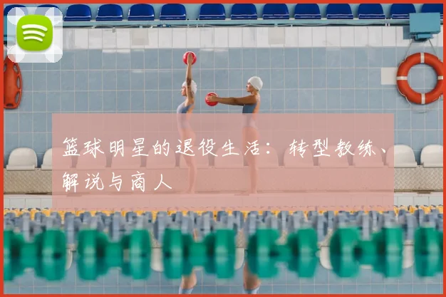 篮球明星的退役生活:转型教练、解说与商人