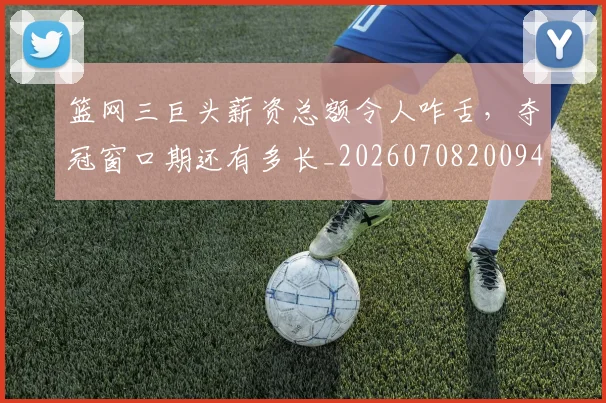 篮网三巨头薪资总额令人咋舌，夺冠窗口期还有多长_20260708200943