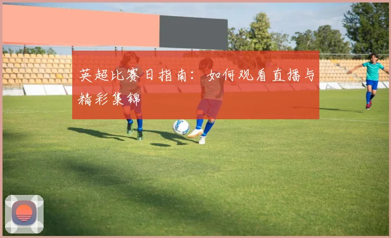 英超比赛日指南:如何观看直播与精彩集锦