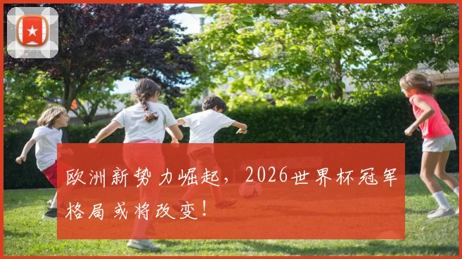 欧洲新势力崛起，2026世界杯冠军格局或将改变！
