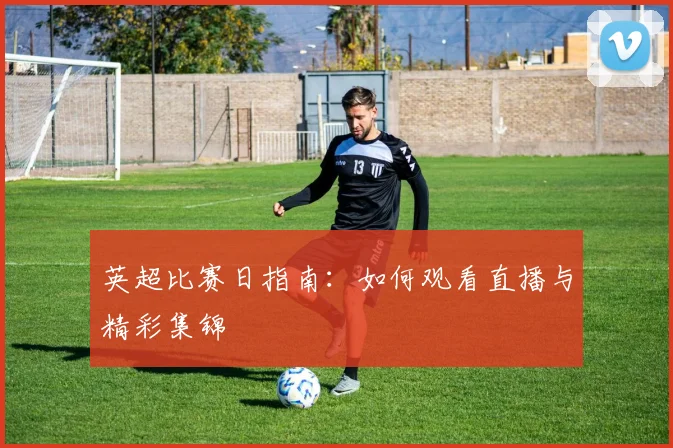 英超比赛日指南:如何观看直播与精彩集锦