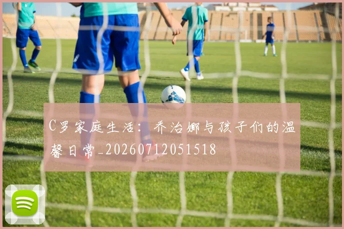 C罗家庭生活：乔治娜与孩子们的温馨日常_20260712051518