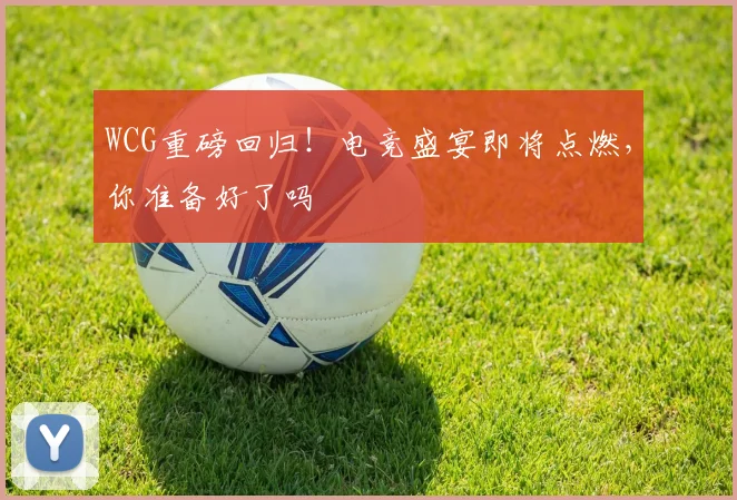 WCG重磅回归！电竞盛宴即将点燃，你准备好了吗