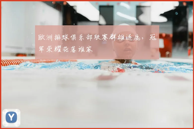 欧洲排球俱乐部联赛群雄逐鹿,冠军荣耀花落谁家
