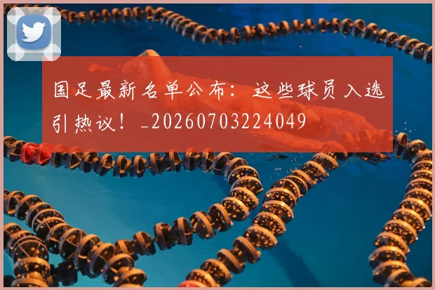国足最新名单公布：这些球员入选引热议！_20260703224049