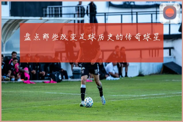 盘点那些改变足球历史的传奇球星