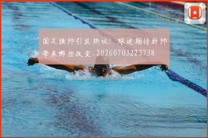 国足换帅引发热议：球迷期待新帅带来哪些改变_20260703223738
