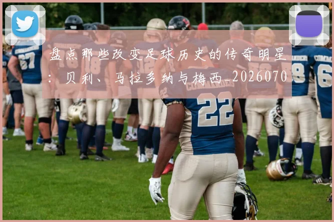 盘点那些改变足球历史的传奇明星:贝利、马拉多纳与梅西_20260708194551_20260802163953