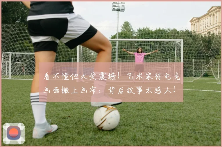 看不懂但大受震撼!艺术家将电竞画面搬上画布,背后故事太感人!