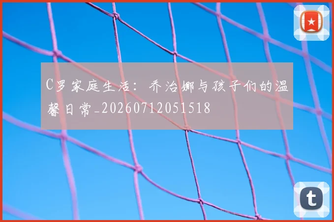C罗家庭生活：乔治娜与孩子们的温馨日常_20260712051518