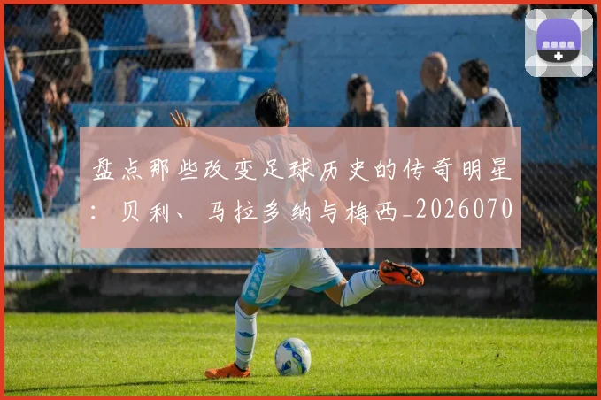盘点那些改变足球历史的传奇明星：贝利、马拉多纳与梅西_20260708194551_20260802163953