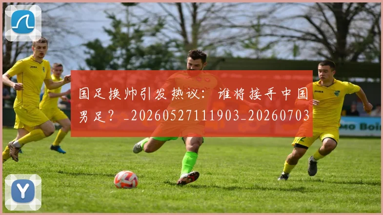 国足换帅引发热议:谁将接手中国男足?_20260527111903_20260703223740