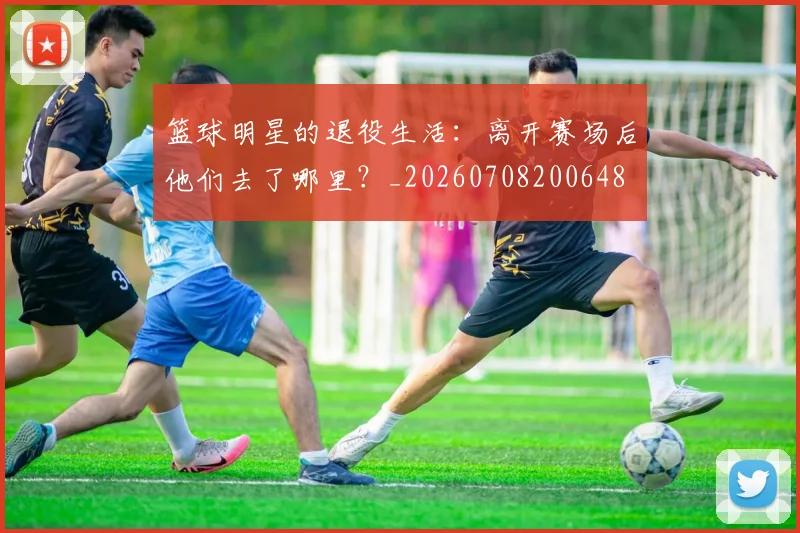 篮球明星的退役生活：离开赛场后他们去了哪里？_20260708200648