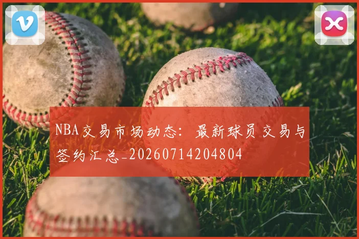 NBA交易市场动态：最新球员交易与签约汇总_20260714204804