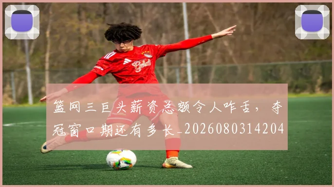篮网三巨头薪资总额令人咋舌，夺冠窗口期还有多长_20260803142049