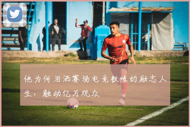 他为何泪洒赛场电竞教练的励志人生，触动亿万观众