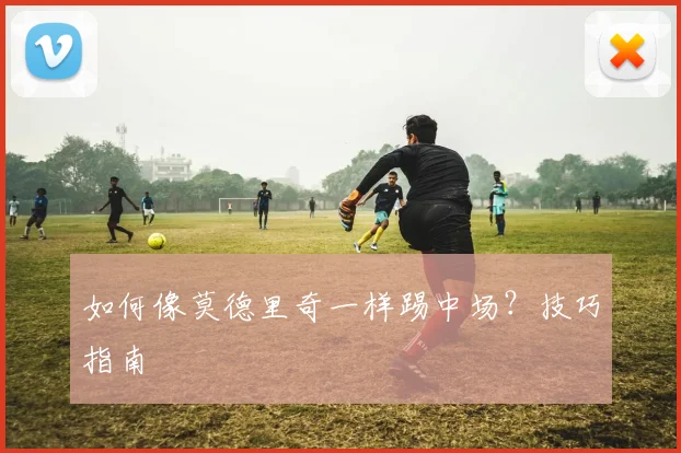 如何像莫德里奇一样踢中场？技巧指南