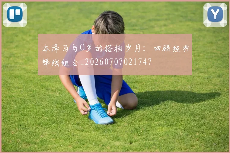 本泽马与C罗的搭档岁月：回顾经典锋线组合_20260707021747