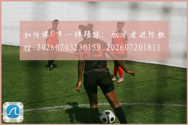 如何像C罗一样踢球：初学者进阶教程_20260703230159_20260720181135
