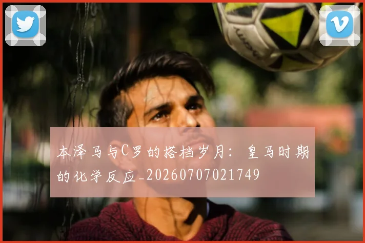 本泽马与C罗的搭档岁月:皇马时期的化学反应_20260707021749