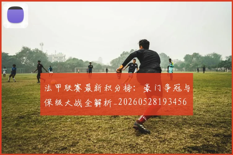 法甲联赛最新积分榜：豪门争冠与保级大战全解析_20260528193456