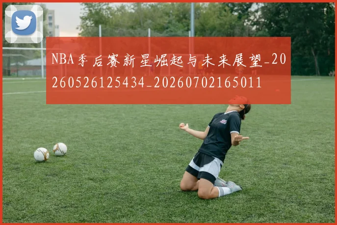 NBA季后赛新星崛起与未来展望_20260526125434_20260702165011
