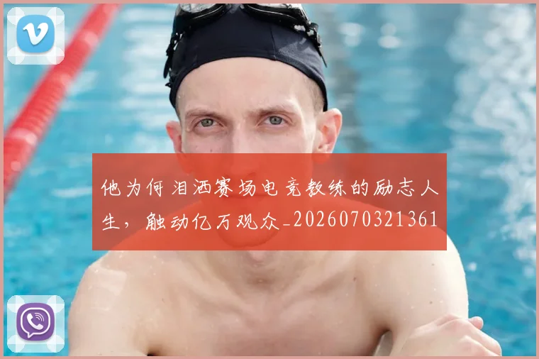 他为何泪洒赛场电竞教练的励志人生，触动亿万观众_20260703213619_20260718202619