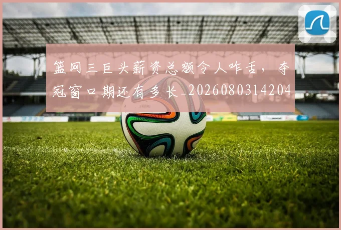篮网三巨头薪资总额令人咋舌，夺冠窗口期还有多长_20260803142049