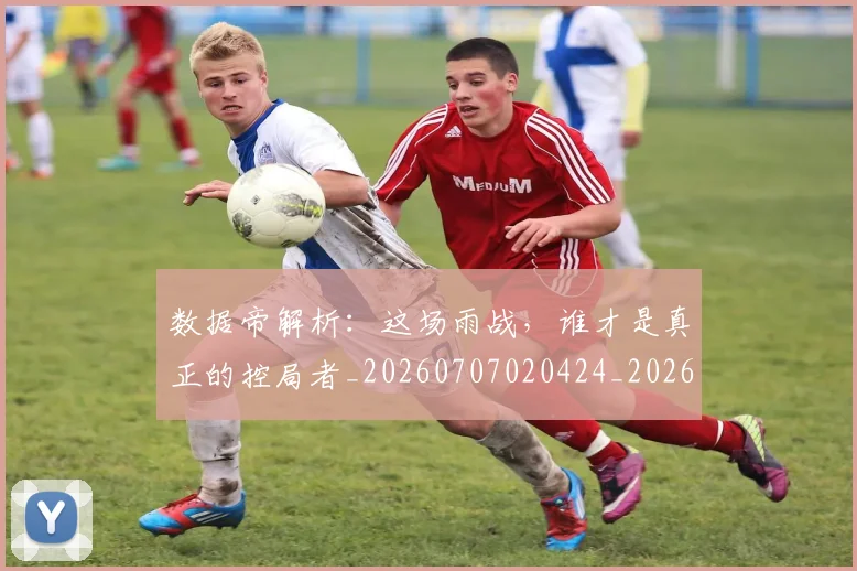 数据帝解析：这场雨战，谁才是真正的控局者_20260707020424_20260731165721