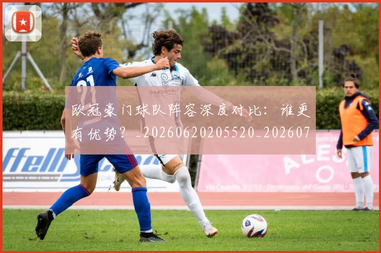 欧冠豪门球队阵容深度对比:谁更有优势?_20260620205520_20260707151813