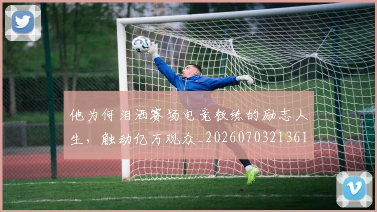 他为何泪洒赛场电竞教练的励志人生，触动亿万观众_20260703213619_20260718202619
