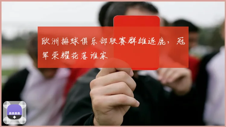 欧洲排球俱乐部联赛群雄逐鹿，冠军荣耀花落谁家