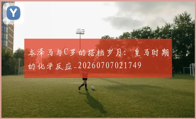 本泽马与C罗的搭档岁月：皇马时期的化学反应_20260707021749